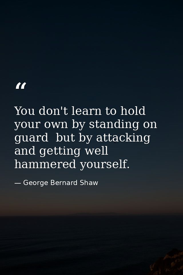 You don't learn to hold your own by standing on guard  but by attacking  and getting well hammered yourself. — George Bernard Shaw