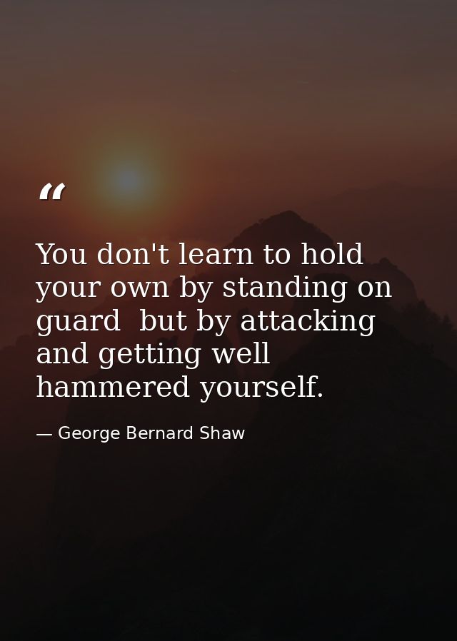 You don't learn to hold your own by standing on guard  but by attacking  and getting well hammered yourself. — George Bernard Shaw