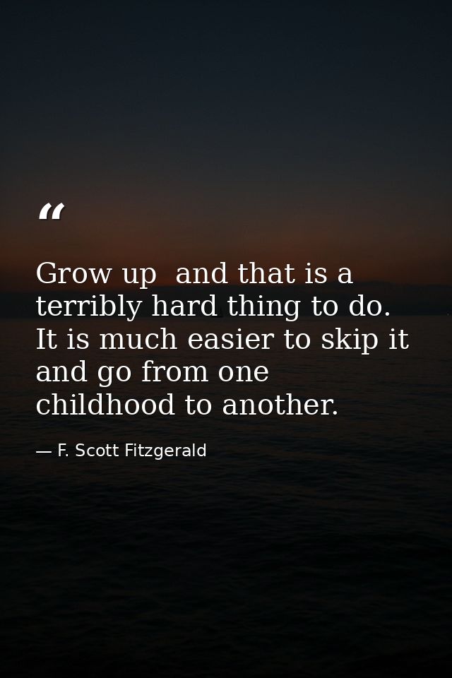 Grow up  and that is a terribly hard thing to do. It is much easier to skip it and go from one childhood to another. — F. Scott Fitzgerald