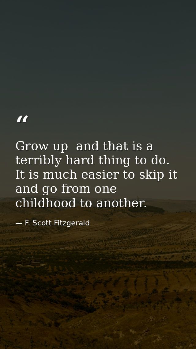 Grow up  and that is a terribly hard thing to do. It is much easier to skip it and go from one childhood to another. — F. Scott Fitzgerald