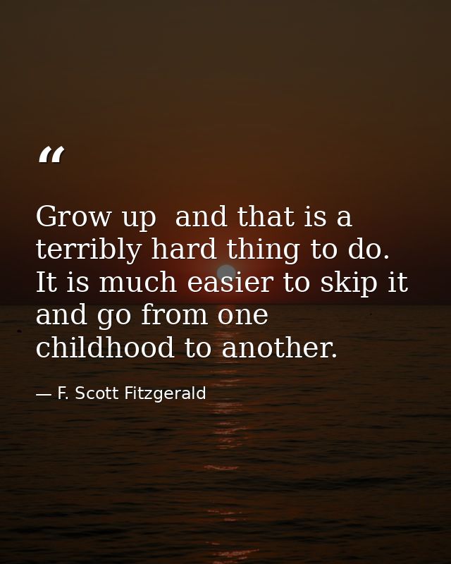 Grow up  and that is a terribly hard thing to do. It is much easier to skip it and go from one childhood to another. — F. Scott Fitzgerald