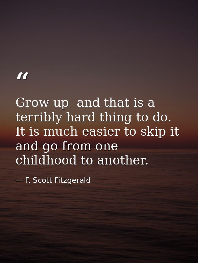 Grow up  and that is a terribly hard thing to do. It is much easier to skip it and go from one childhood to another. — F. Scott Fitzgerald