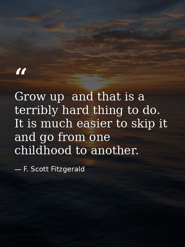 Grow up  and that is a terribly hard thing to do. It is much easier to skip it and go from one childhood to another. — F. Scott Fitzgerald