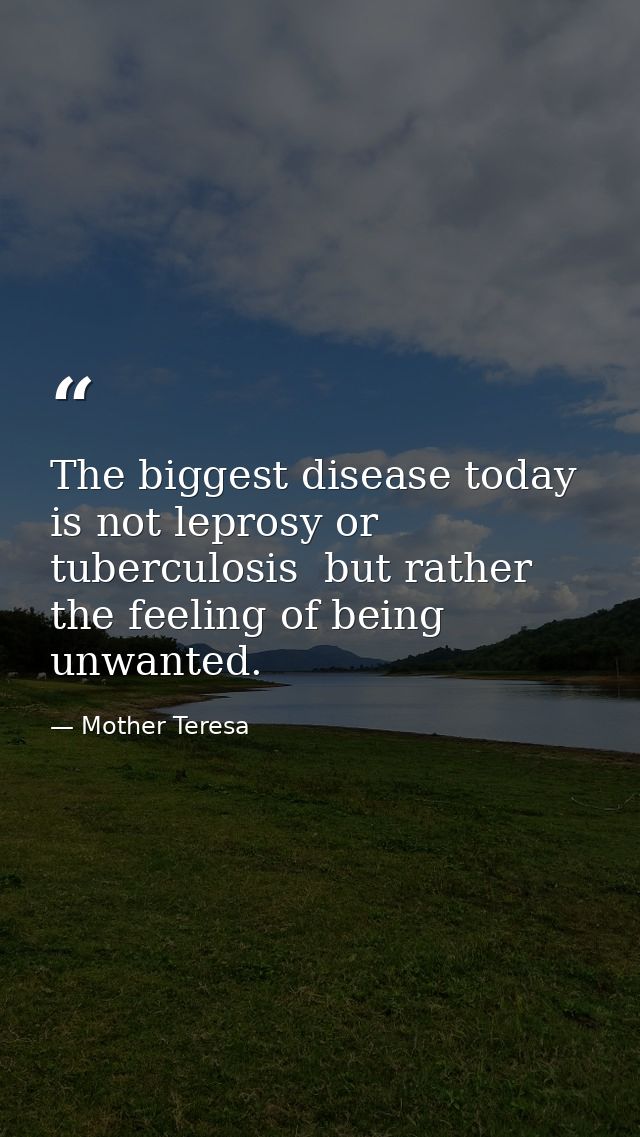 The biggest disease today is not leprosy or tuberculosis  but rather the feeling of being unwanted. — Mother Teresa