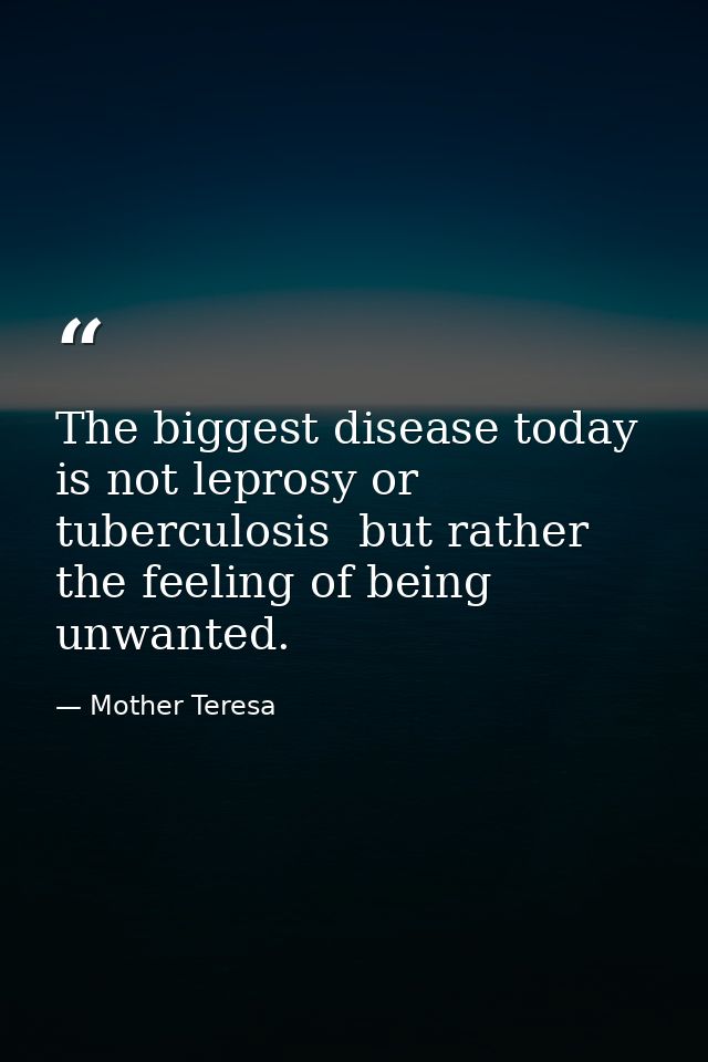 The biggest disease today is not leprosy or tuberculosis  but rather the feeling of being unwanted. — Mother Teresa