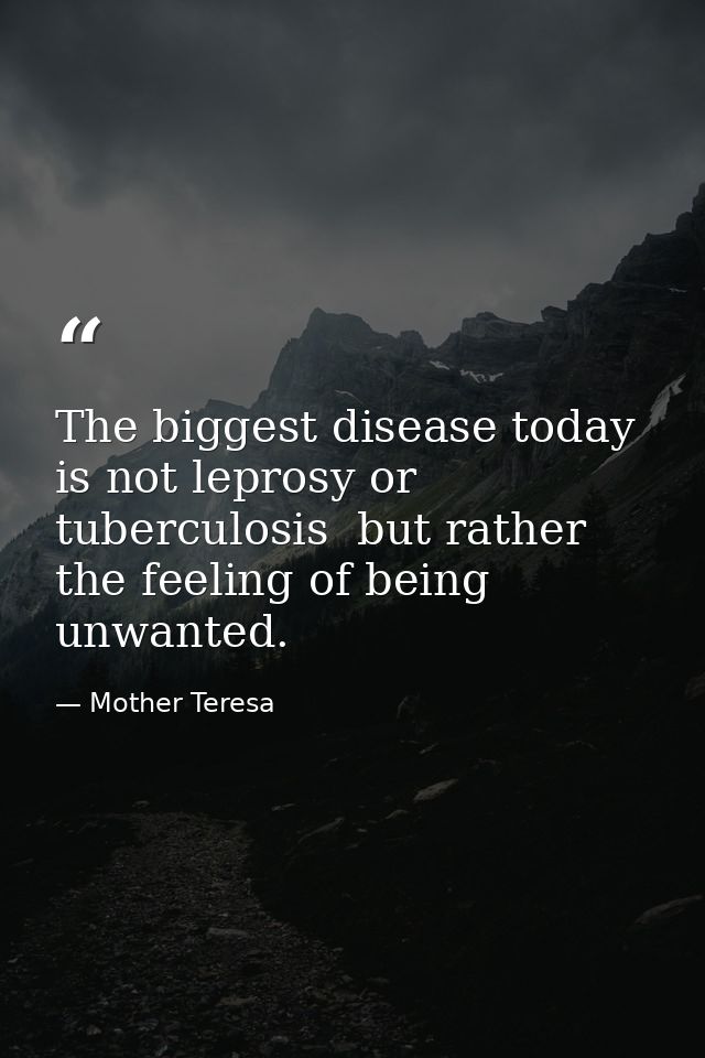 The biggest disease today is not leprosy or tuberculosis  but rather the feeling of being unwanted. — Mother Teresa