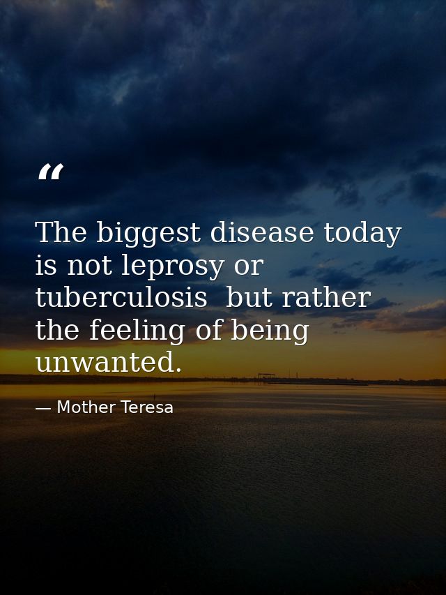 The biggest disease today is not leprosy or tuberculosis  but rather the feeling of being unwanted. — Mother Teresa
