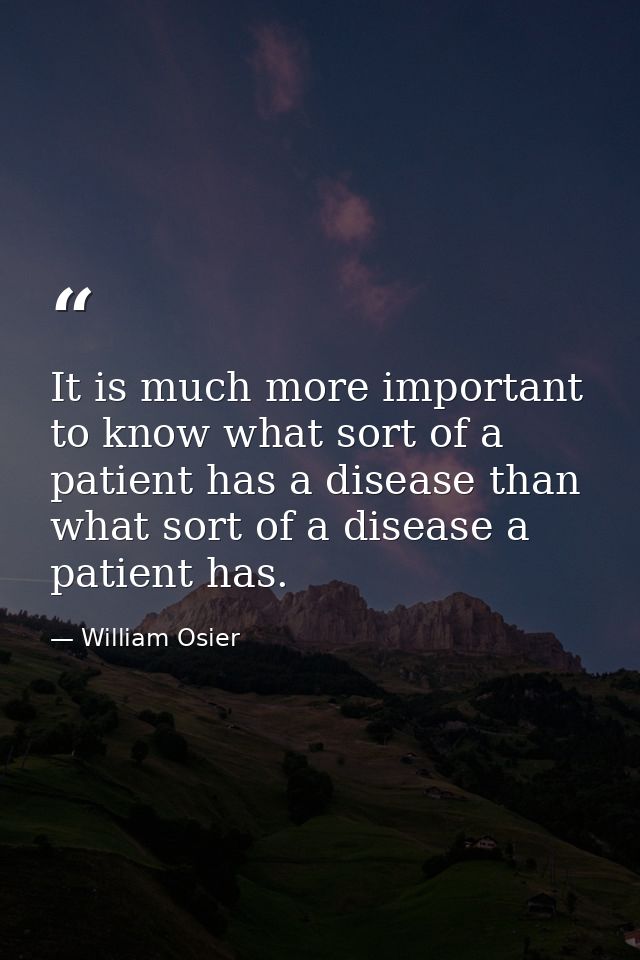 It is much more important to know what sort of a patient has a disease than what sort of a disease a patient has. — William Osier