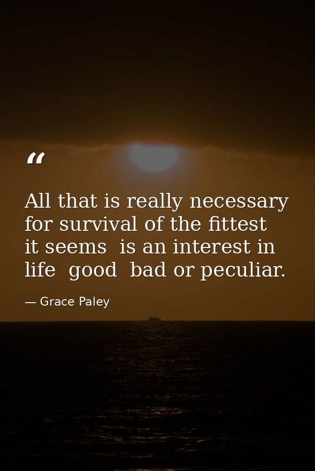 All that is really necessary for survival of the fittest  it seems  is an interest in life  good  bad or peculiar. — Grace Paley