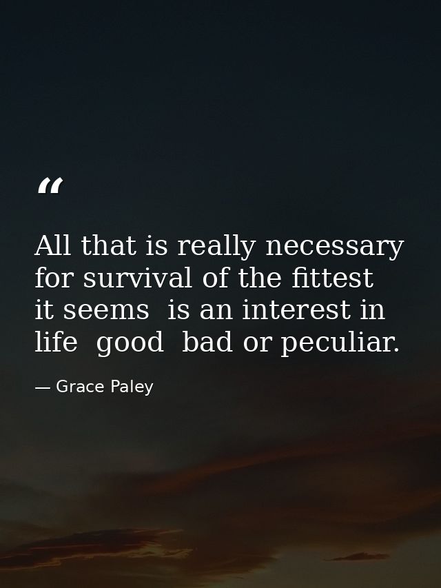All that is really necessary for survival of the fittest  it seems  is an interest in life  good  bad or peculiar. — Grace Paley