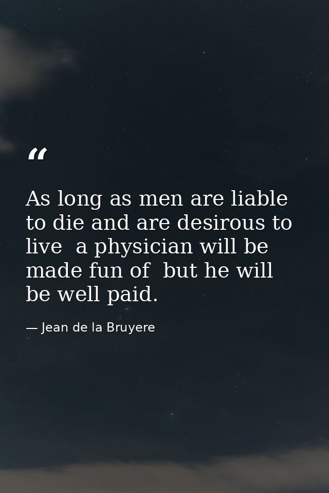 As long as men are liable to die and are desirous to live  a physician will be made fun of  but he will be well paid. — Jean de la Bruyere