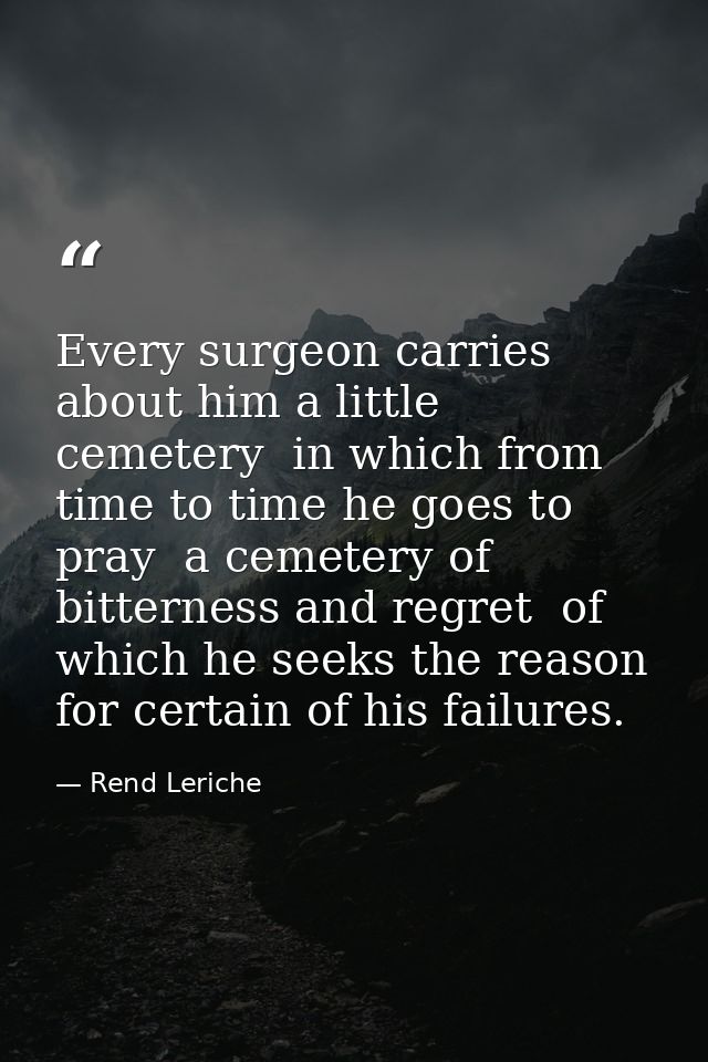 Every surgeon carries about him a little cemetery  in which from time to time he goes to pray  a cemetery of bitterness  — Rend Leriche