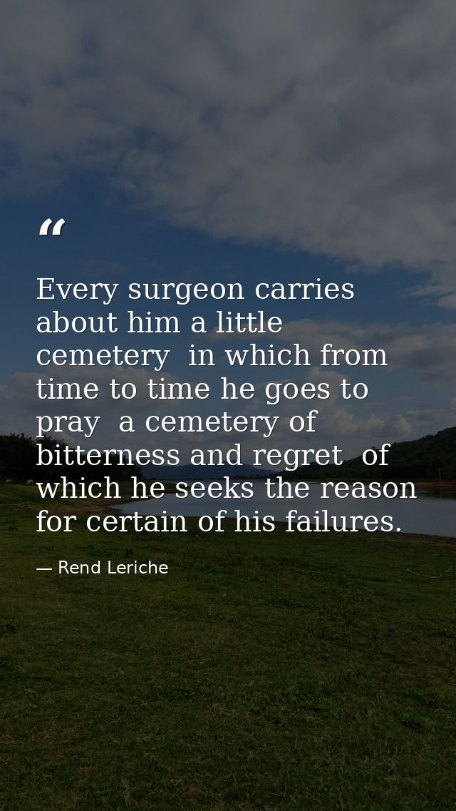 Every surgeon carries about him a little cemetery  in which from time to time he goes to pray  a cemetery of bitterness  — Rend Leriche