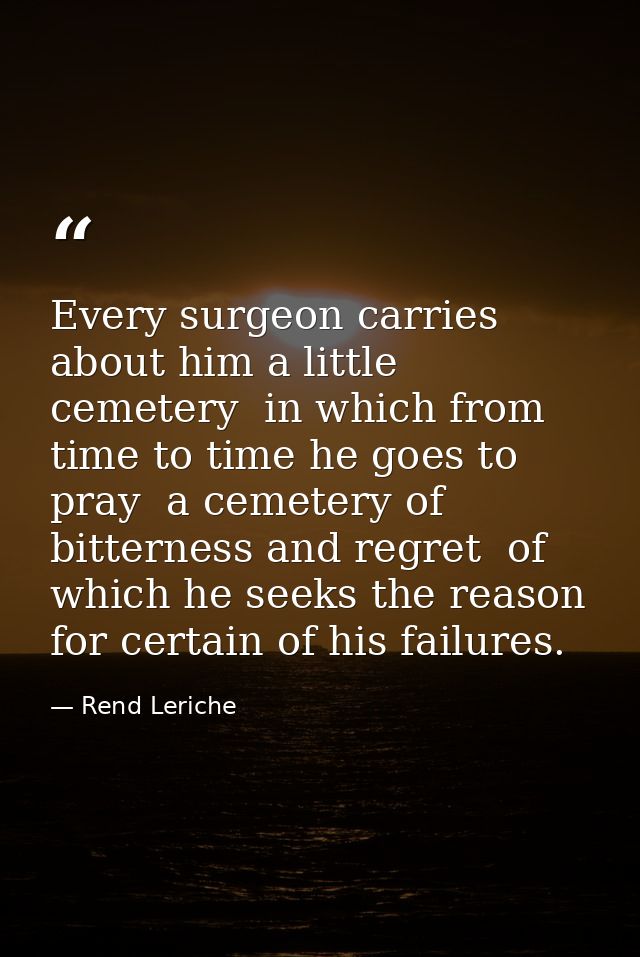 Every surgeon carries about him a little cemetery  in which from time to time he goes to pray  a cemetery of bitterness  — Rend Leriche