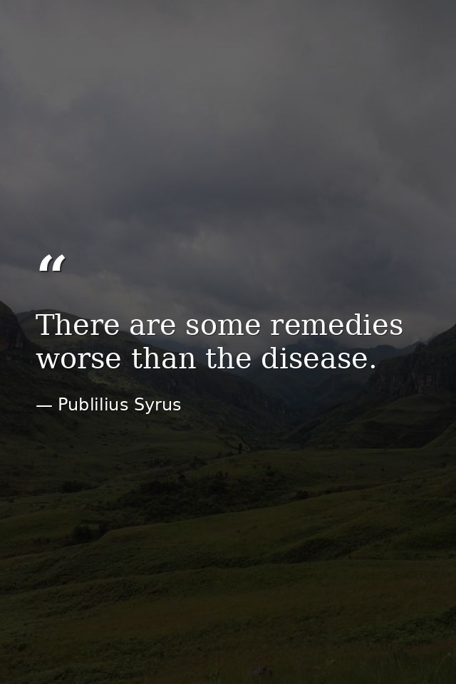 There are some remedies worse than the disease. — Publilius Syrus