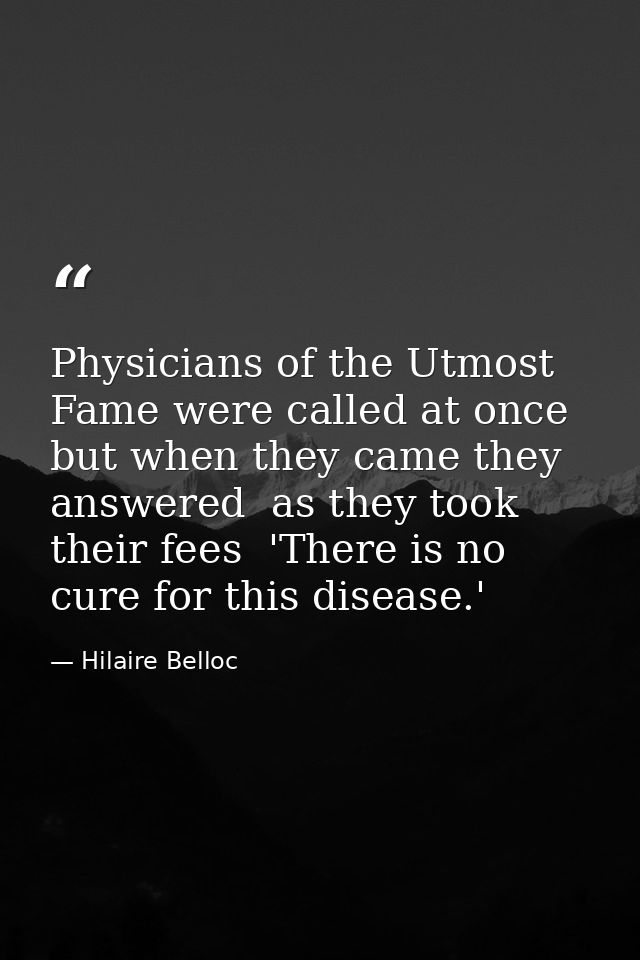 Physicians of the Utmost Fame were called at once  but when they came they answered  as they took their fees  'There is  — Hilaire Belloc