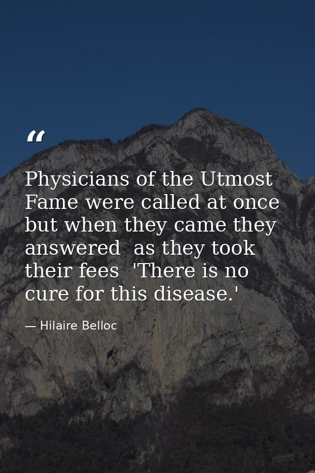 Physicians of the Utmost Fame were called at once  but when they came they answered  as they took their fees  'There is  — Hilaire Belloc