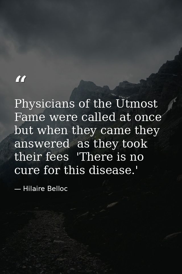 Physicians of the Utmost Fame were called at once  but when they came they answered  as they took their fees  'There is  — Hilaire Belloc