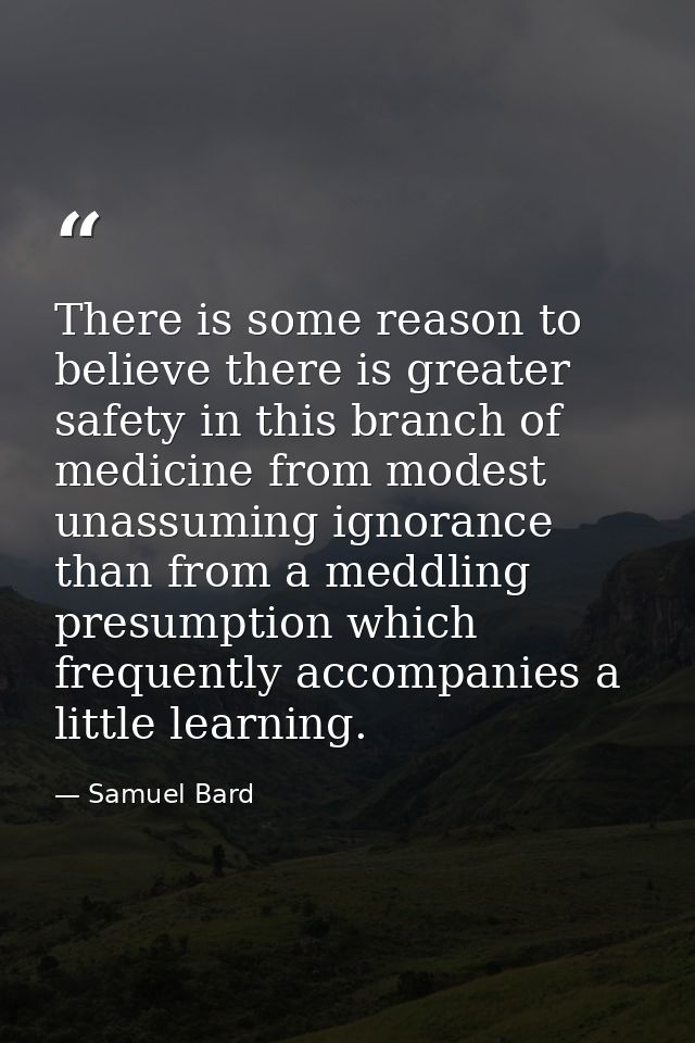 There is some reason to believe there is greater safety in this branch of medicine from modest  unassuming ignorance  th — Samuel Bard