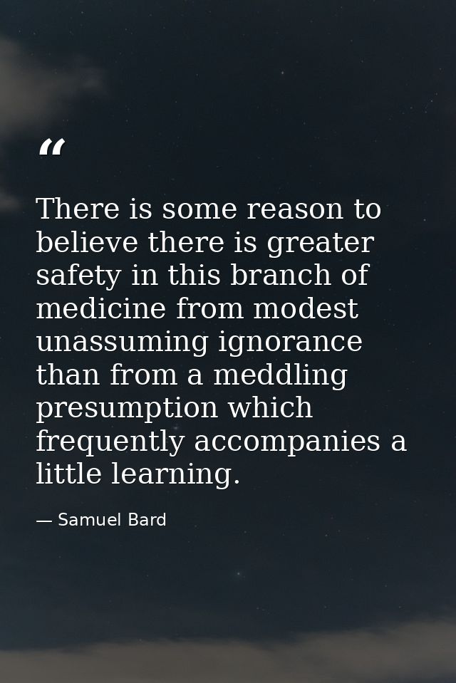 There is some reason to believe there is greater safety in this branch of medicine from modest  unassuming ignorance  th — Samuel Bard