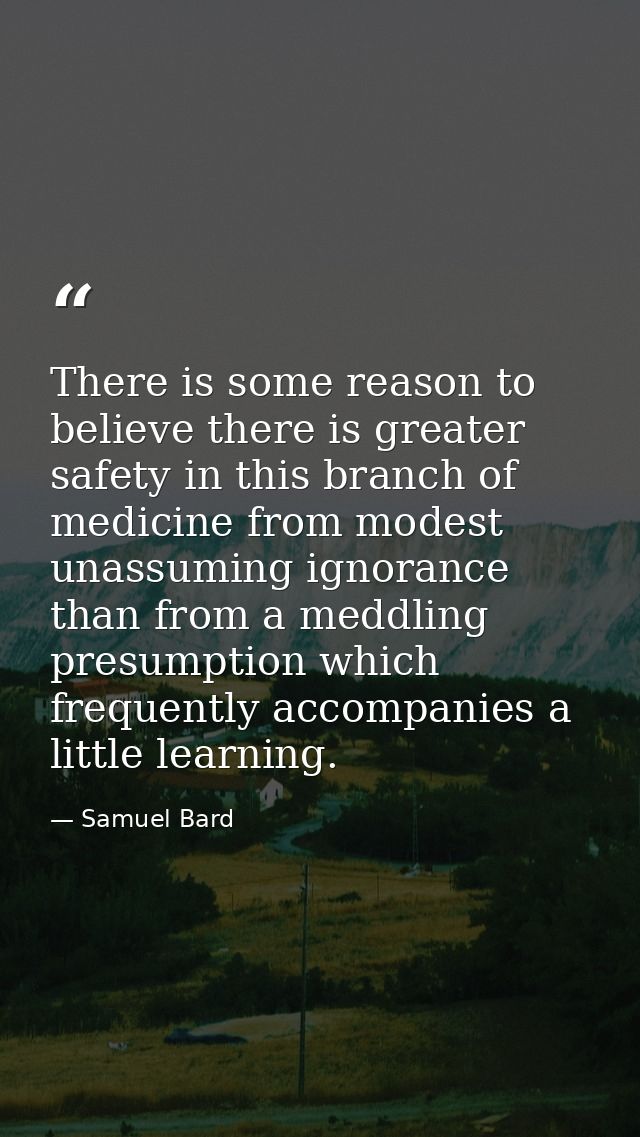 There is some reason to believe there is greater safety in this branch of medicine from modest  unassuming ignorance  th — Samuel Bard