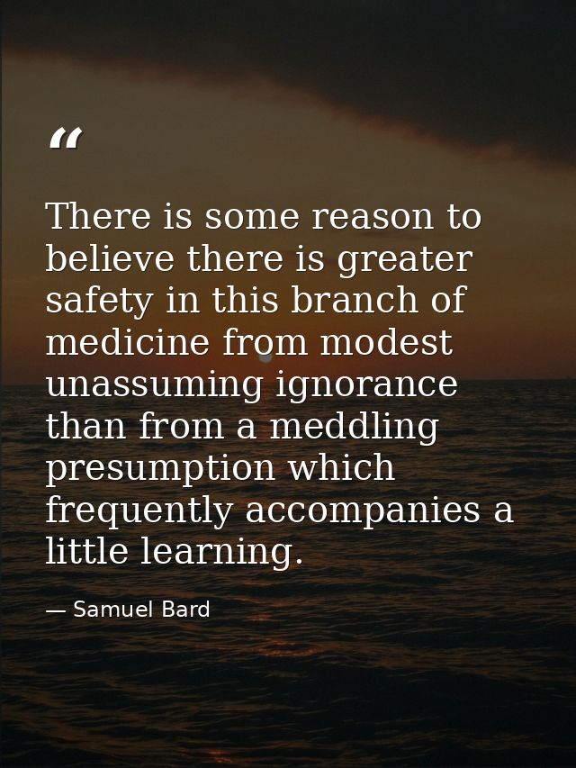 There is some reason to believe there is greater safety in this branch of medicine from modest  unassuming ignorance  th — Samuel Bard