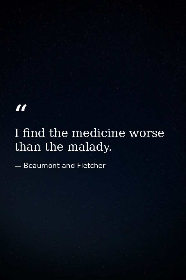 I find the medicine worse than the malady. — Beaumont and Fletcher