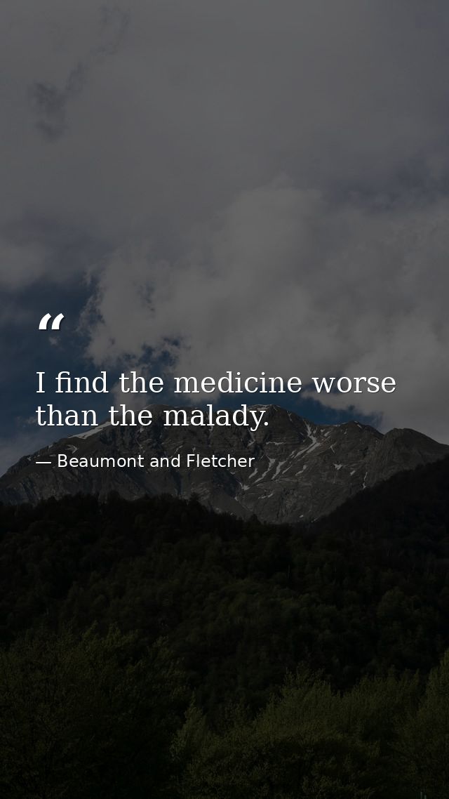 I find the medicine worse than the malady. — Beaumont and Fletcher