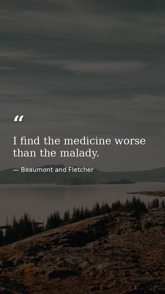 I find the medicine worse than the malady. — Beaumont and Fletcher