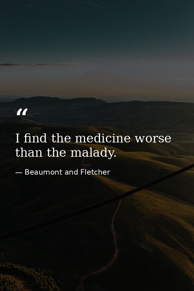 I find the medicine worse than the malady. — Beaumont and Fletcher