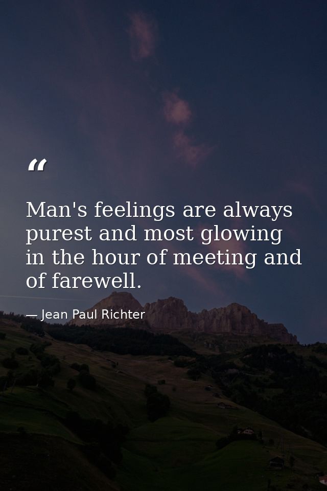 Man's feelings are always purest and most glowing in the hour of meeting and of farewell. — Jean Paul Richter