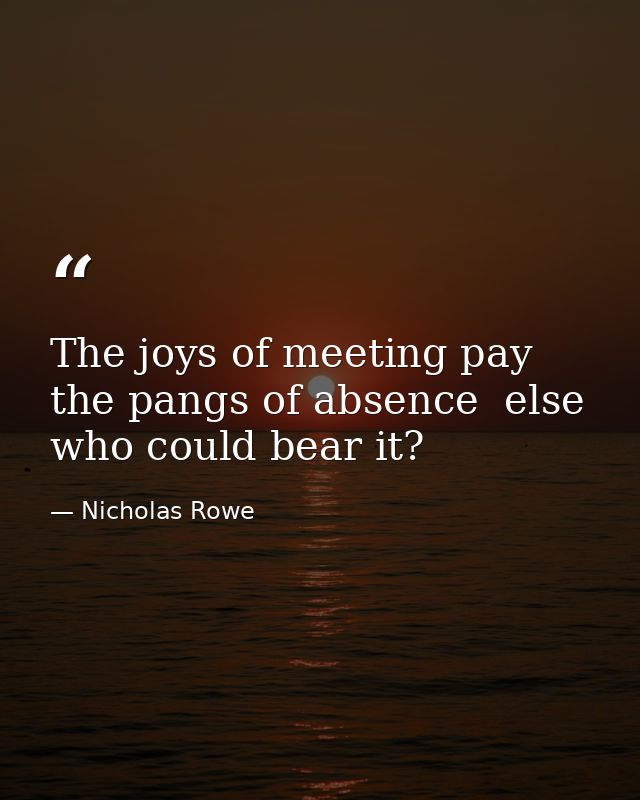 The joys of meeting pay the pangs of absence  else who could bear it? — Nicholas Rowe