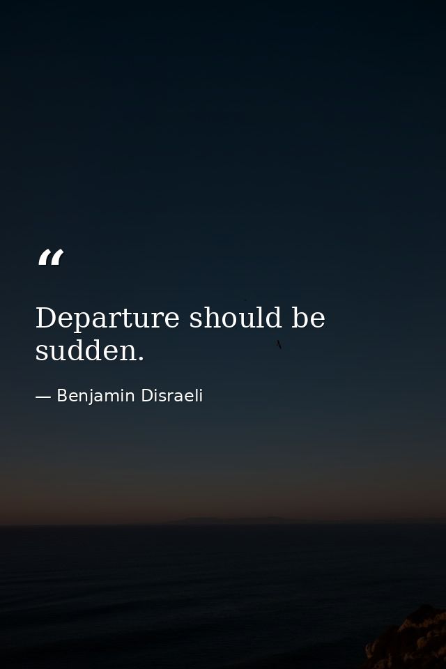 Departure should be sudden. — Benjamin Disraeli