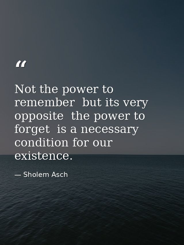 Not the power to remember  but its very opposite  the power to forget  is a necessary condition for our existence. — Sholem Asch