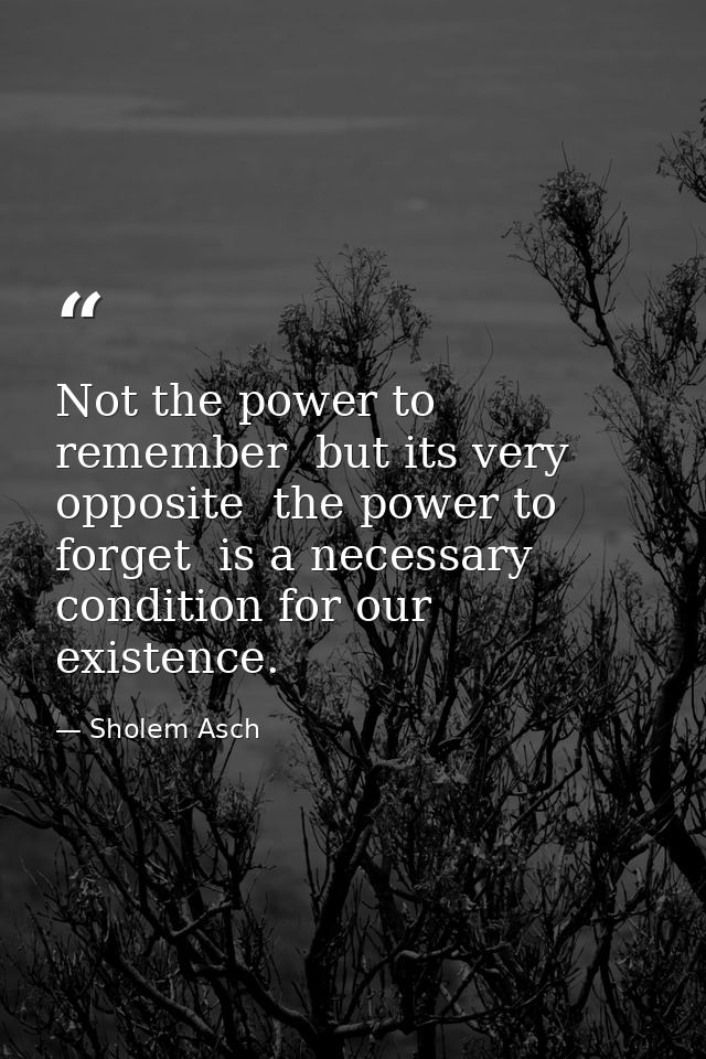 Not the power to remember  but its very opposite  the power to forget  is a necessary condition for our existence. — Sholem Asch
