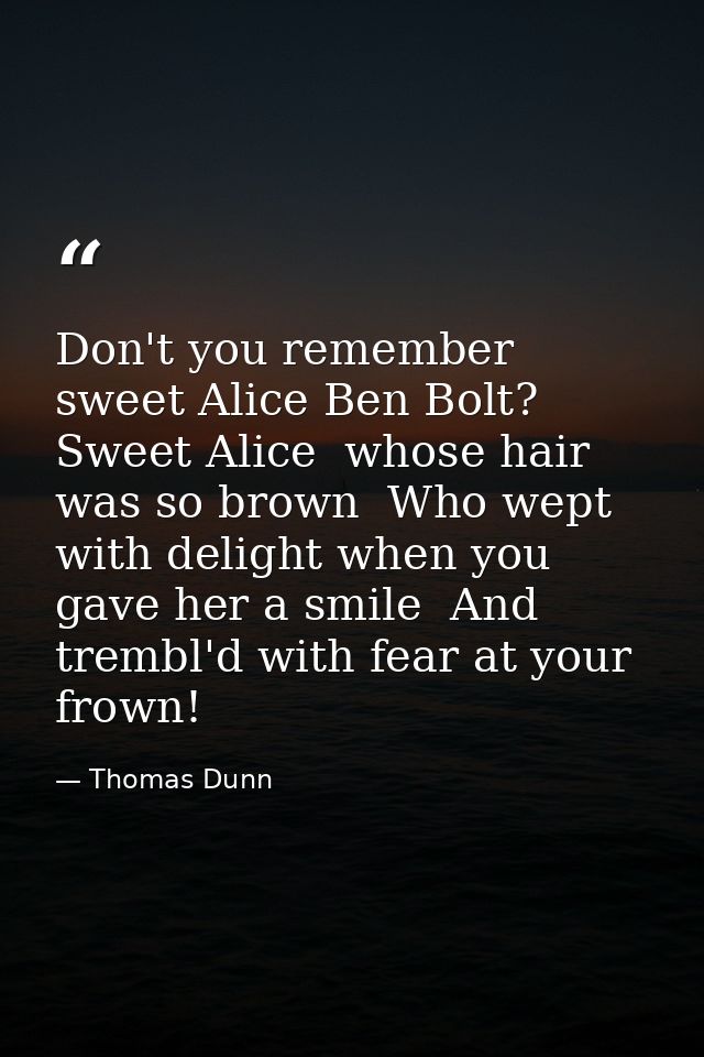 Don't you remember sweet Alice Ben Bolt? Sweet Alice  whose hair was so brown  Who wept with delight when you gave her a — Thomas Dunn