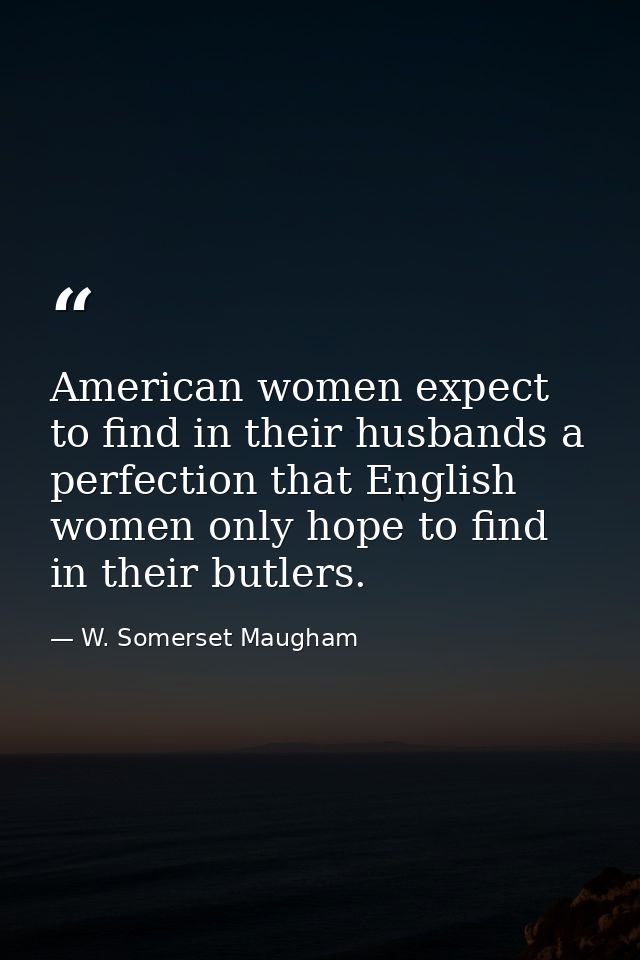 American women expect to find in their husbands a perfection that English women only hope to find in their butlers. — W. Somerset Maugham
