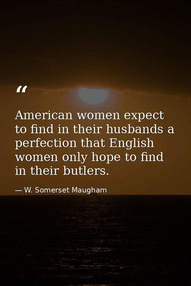 American women expect to find in their husbands a perfection that English women only hope to find in their butlers. — W. Somerset Maugham