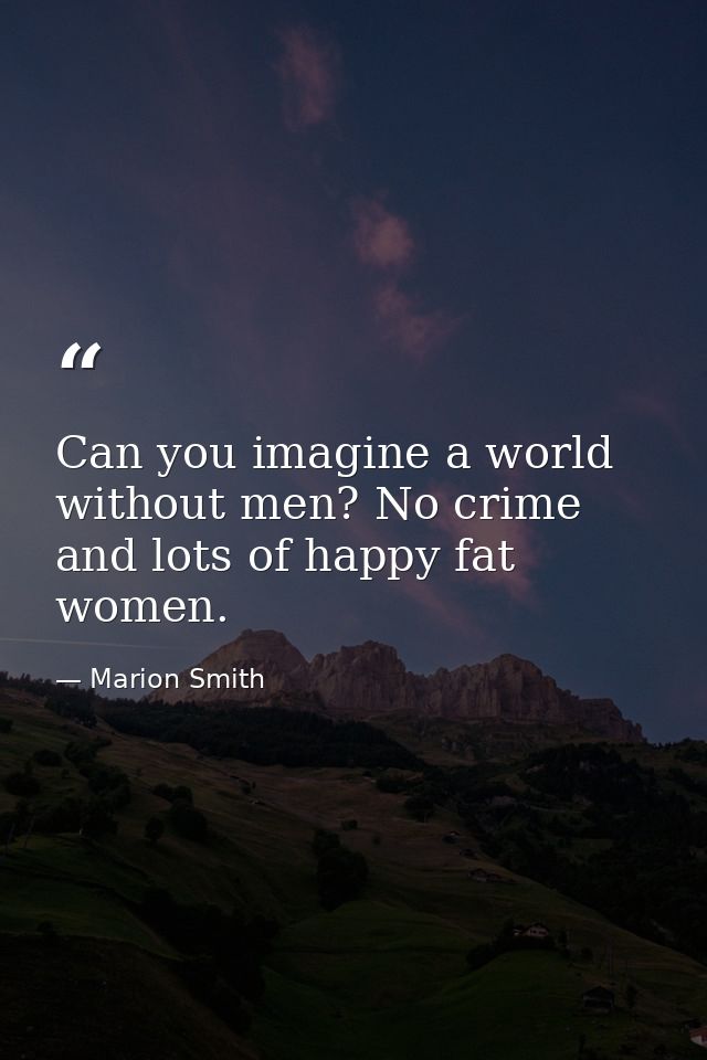 Can you imagine a world without men? No crime and lots of happy fat women. — Marion Smith