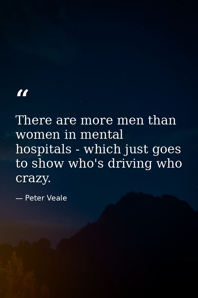 There are more men than women in mental hospitals - which just goes to show who's driving who crazy. — Peter Veale