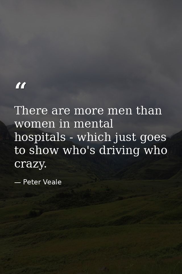 There are more men than women in mental hospitals - which just goes to show who's driving who crazy. — Peter Veale