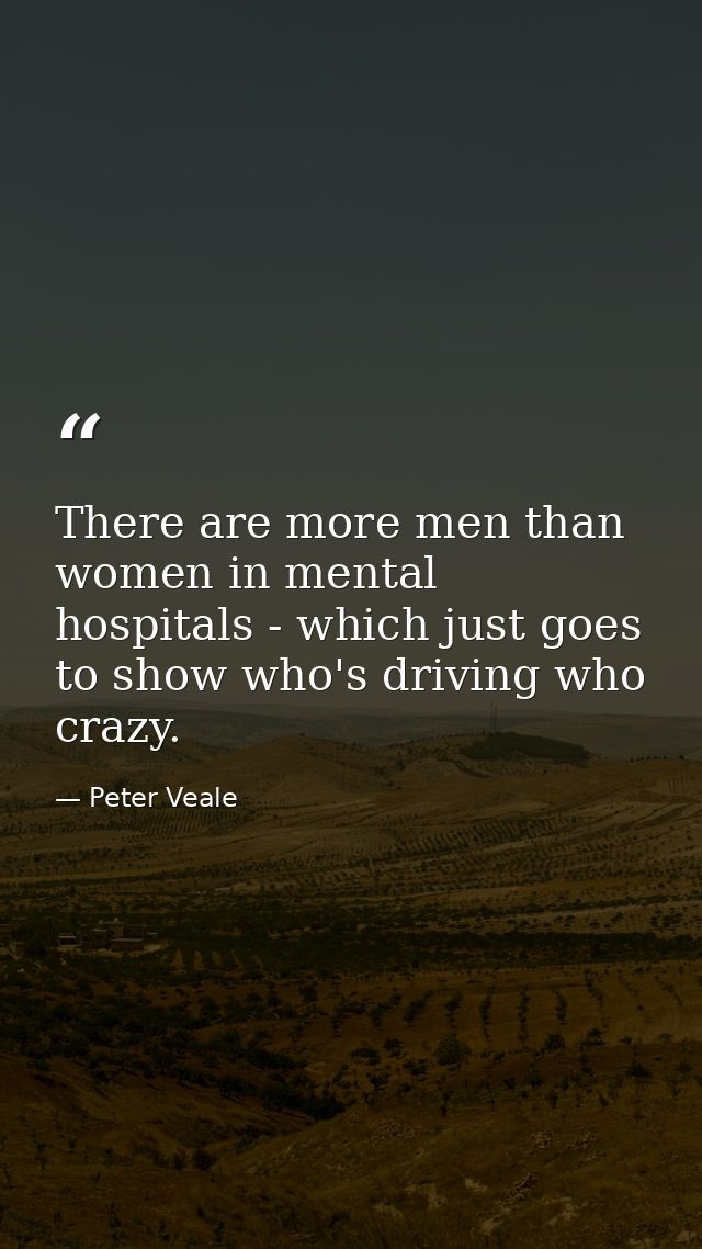 There are more men than women in mental hospitals - which just goes to show who's driving who crazy. — Peter Veale
