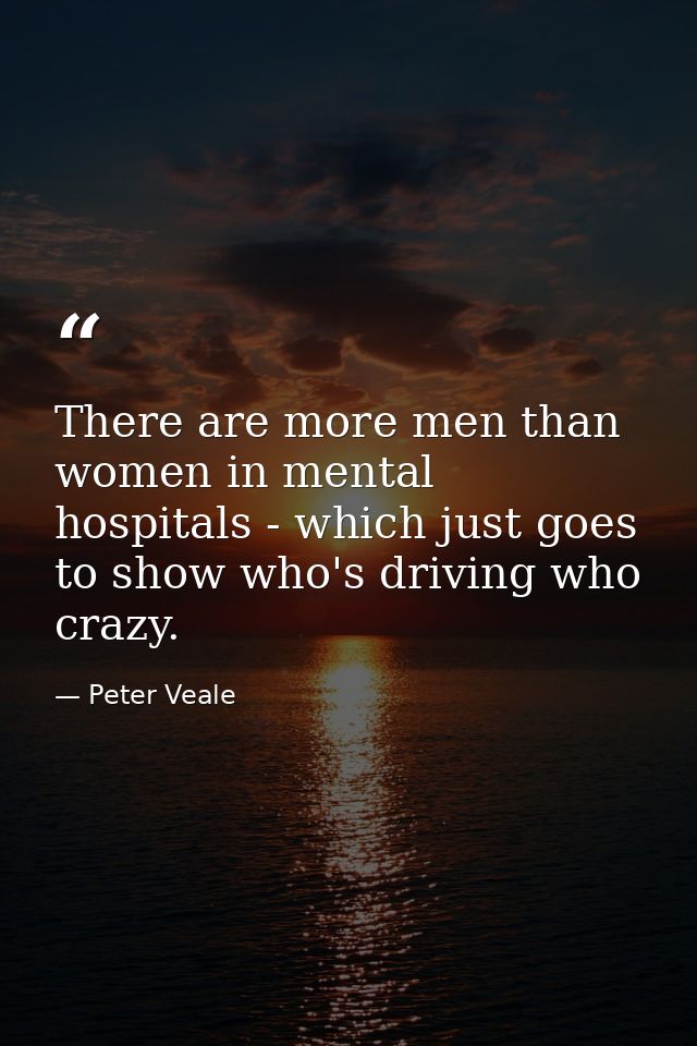 There are more men than women in mental hospitals - which just goes to show who's driving who crazy. — Peter Veale