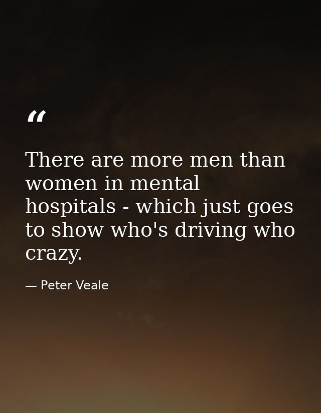 There are more men than women in mental hospitals - which just goes to show who's driving who crazy. — Peter Veale