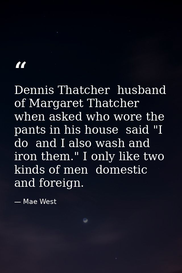 Dennis Thatcher  husband of Margaret Thatcher  when asked who wore the pants in his house  said "I do  and I also wash a — Mae West
