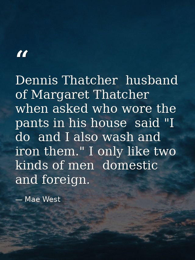 Dennis Thatcher  husband of Margaret Thatcher  when asked who wore the pants in his house  said "I do  and I also wash a — Mae West