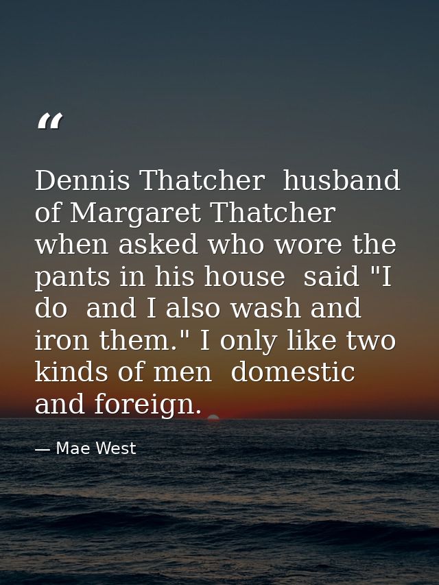 Dennis Thatcher  husband of Margaret Thatcher  when asked who wore the pants in his house  said "I do  and I also wash a — Mae West