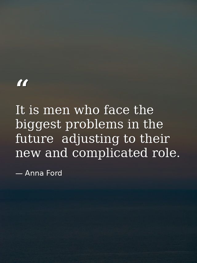 It is men who face the biggest problems in the future  adjusting to their new and complicated role. — Anna Ford