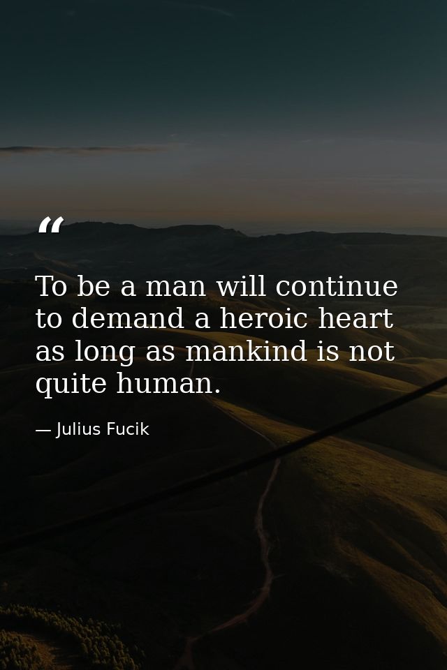 To be a man will continue to demand a heroic heart as long as mankind is not quite human. — Julius Fucik