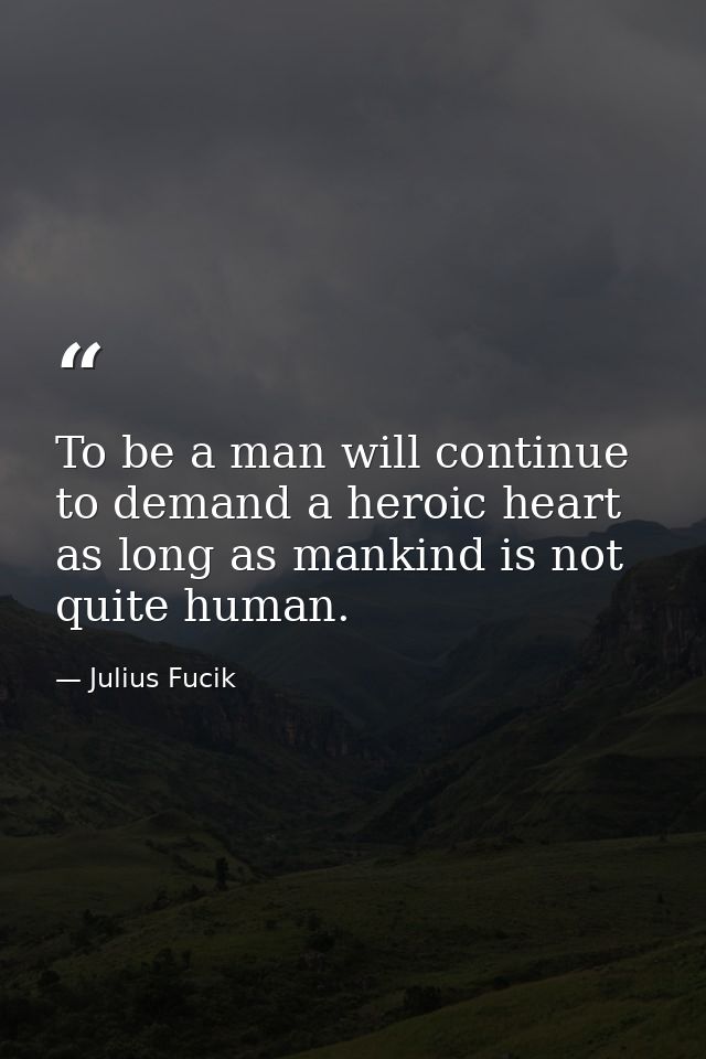 To be a man will continue to demand a heroic heart as long as mankind is not quite human. — Julius Fucik